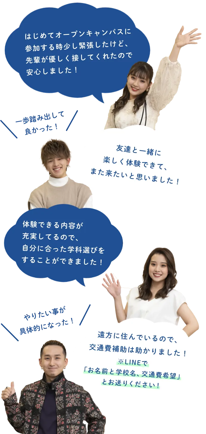 「はじめてオープンキャンパスに参加する時少し緊張したけど、先輩が優しく接してくれたので安心しました！」「友達と一緒に楽しく体験できて、また来たいと思いました！」「体験できる内容が充実してるので、自分に合った学科選びをすることができました！」「遠方に住んでいるので、交通費補助は助かりました！※LINEで
						お名前と学校名、交通費希望とお送りください！」一歩踏み出して良かった！　やりたいことが具体的になった！