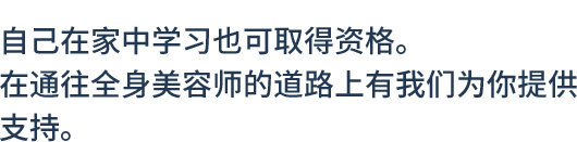 自己在家中学习也可取得资格。在通往全身美容师的道路上有我们为你提供支持。