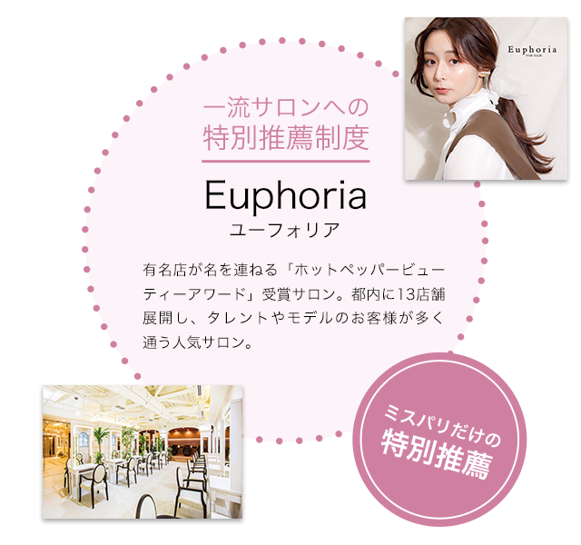一流サロンへの特別推薦制度 Euphoria（ユーフォリア）有名店が名を連ねる「ホットペッパービューティーアワード」受賞サロン。都内に13店舗展開し、タレントやモデルのお客様が多く通う人気サロン。