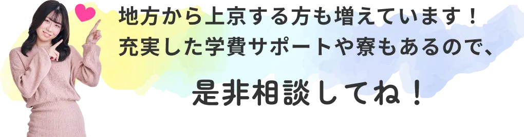 地方から上京する方も増えています！ 充実した学費サポートや寮もあるので、是非相談してね！
