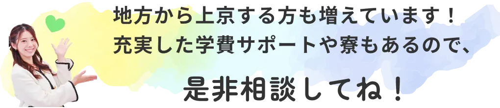 地方から上京する方も増えています！ 充実した学費サポートや寮もあるので、是非相談してね！