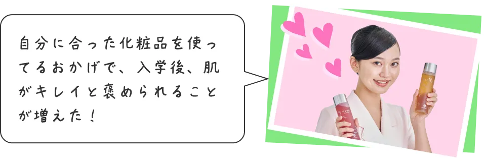 自分に合った化粧品を使ってるおかげで、入学後、肌がキレイと褒められることが増えた！
