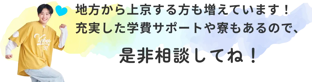 地方から上京する方も増えています！ 充実した学費サポートや寮もあるので、是非相談してね！