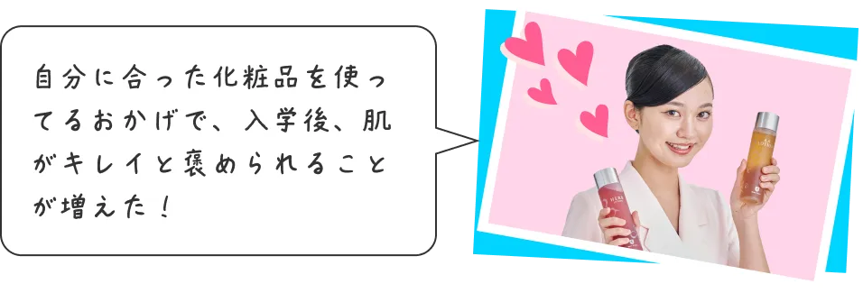 自分に合った化粧品を使ってるおかげで、入学後、肌がキレイと褒められることが増えた！