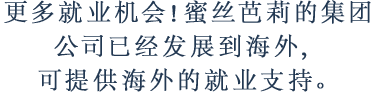 更多就业机会！蜜丝芭莉的集团公司已经发展到海外，可提供海外的就业支持。