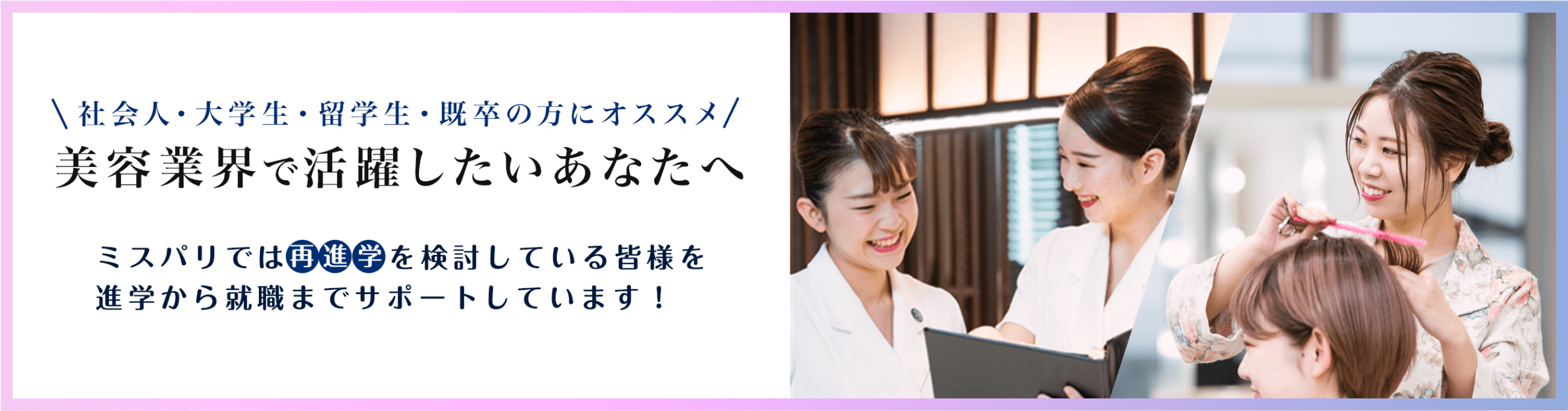 社会人・大学生・留学生・既卒の方にオススメ　美容業界で活躍したいあなたへ　ミスパリでは再進学を検討している皆様を進学から就職までサポートしています！